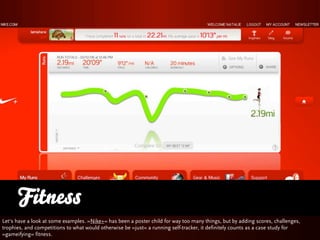 Fitness
Let‘s have a look at some examples. »Nike+« has been a poster child for way too many things, but by adding scores, challenges,
trophies, and competitions to what would otherwise be »just« a running self-tracker, it definitely counts as a case study for
»gameifying« fitness.
 