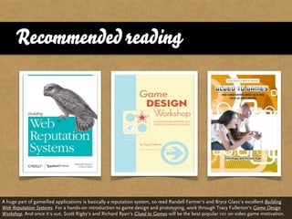 Recommended reading




A huge part of gameified applications is basically a reputation system, so read Randell Farmer‘s and Bryce Glass‘s excellent Building
Web Reputation Systems. For a hands-on introduction to game design and prototyping, work through Tracy Fullerton‘s Game Design
Workshop. And once it‘s out, Scott Rigby‘s and Richard Ryan‘s Glued to Games will be the best popular 101 on video game motivation.
 