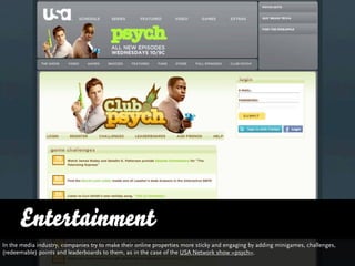 Entertainment
In the media industry, companies try to make their online properties more sticky and engaging by adding minigames, challenges,
(redeemable) points and leaderboards to them, as in the case of the USA Network show »psych«.
 