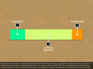 Gamification                                                                             Getting it right
                        1                                                                                         3




                                                                      2
                                                                3 Missing
                                                               Ingredients




All grumpy German scholar, I sometimes get invited as the odd contrarian to spice up a gamification debate. On one such occasion, a
friend of mine approached me afterwards and asked: Your critique is all nice and fine, but is there anything that you do like? Do you
think gamification can be done well at all? Which got me thinking. And resulted in the thoughts in this talk. (Short answer: Yes, I do.)
 
