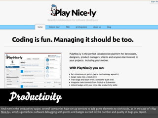 Productivity
And even in the productivity space, several companies have set up services to add game elements to work tasks, as in the case of »Play
Nice.ly«, which »gameifies« software debugging with points and badges earned for the number and quality of bugs you report.
 