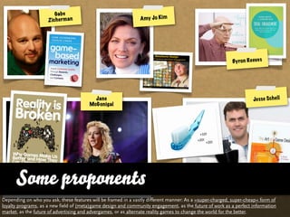 Ga b e
                     Z ic h e r m a n                           A my J o Kim




                                                                                                          By ro n Re eve s




                                          Jane                                                                       Je s se S c h e ll
                                        McGonigal




      Some proponents
Depending on who you ask, these features will be framed in a vastly different manner: As a »super-charged, super-cheap« form of
loyalty programs, as a new field of (meta)game design and community engagement, as the future of work as a perfect information
market, as the future of advertising and advergames, or as alternate reality games to change the world for the better.
 