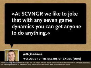 »At SCVNGR we like to joke
                that with any seven game
                dynamics you can get anyone
                to do anything.«

                                                                                                   http://blogs.hbr.org/cs/2010/09/welcome_to_the_decade_of_games.html




                                 Seth Priebatsch
                                 welcome to the decade of games (2010)
Broadly speaking, the debate debate is split into two camps: Between mostly enthusiastic marketers and startups (like Seth Priebatsch)
who present gamification as the next big thing after »social« – essentially, a key to outright mind control ...
 