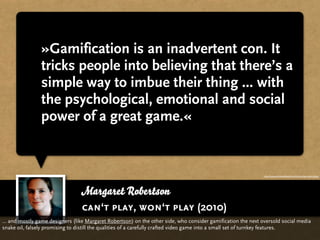 »Gamification is an inadvertent con. It
                tricks people into believing that there’s a
                simple way to imbue their thing ... with
                the psychological, emotional and social
                power of a great game.«


                                                                                                             http://www.hideandseek.net/cant-play-wont-play/




                                 Margaret Robertson
                                 can‘t play, won‘t play (2010)
… and mostly game designers (like Margaret Robertson) on the other side, who consider gamification the next oversold social media
snake oil, falsely promising to distill the qualities of a carefully crafted video game into a small set of turnkey features.
 