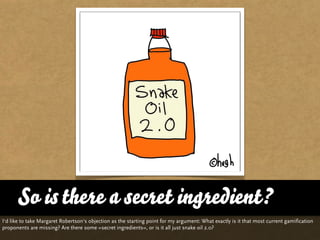 So is there a secret ingredient?
I‘d like to take Margaret Robertson‘s objection as the starting point for my argument: What exactly is it that most current gamification
proponents are missing? Are there some »secret ingredients«, or is it all just snake oil 2.0?
 