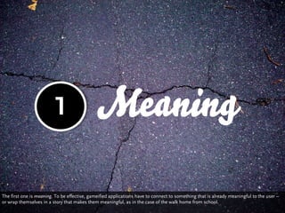 1                    Meaning

The first one is meaning. To be effective, gameified applications have to connect to something that is already meaningful to the user –
or wrap themselves in a story that makes them meaningful, as in the case of the walk home from school.
 