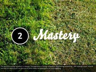 2                    Mastery

The second missing ingredient is mastery: The experience of being competent, of achieving something – like mowing a lawn. It turns
out that this experience is at the core of what makes any good game fun and engaging.
 