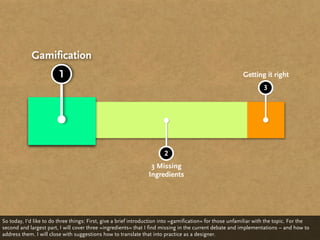 Gamification
                         1                                                                                Getting it right
                                                                                                                   3




                                                                       2
                                                                 3 Missing
                                                                Ingredients




So today, I‘d like to do three things: First, give a brief introduction into »gamification« for those unfamiliar with the topic. For the
second and largest part, I will cover three »ingredients« that I find missing in the current debate and implementations – and how to
address them. I will close with suggestions how to translate that into practice as a designer.
 