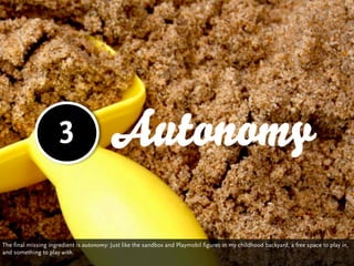 3                   Autonomy

The final missing ingredient is autonomy: Just like the sandbox and Playmobil figures in my childhood backyard, a free space to play in,
and something to play with.
 