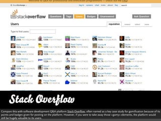 Stack Overflow
Compare this with software development Q&A platform Stack Overflow, often named as a key case study for gamification because of its
points and badges given for posting on the platform. However, if you were to take away those »gamy« elements, the platform would
still be hugely valuable to its users.
 