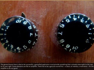 The general lesson here is that to be successful, a gameified application must provide something that is already meaningful to the user
on its own right. Game elements are like an amplifier: There has to be a genuine sound first – a value, an interest, a motivation – for the
amplifier to do any good.
 