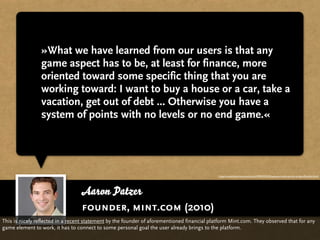 »What we have learned from our users is that any
                game aspect has to be, at least for finance, more
                oriented toward some specific thing that you are
                working toward: I want to buy a house or a car, take a
                vacation, get out of debt ... Otherwise you have a
                system of points with no levels or no end game.«




                                                                                             http://www.thestreet.com/story/10944765/3/business-looks-to-win-at-gamiﬁcation.html




                                  Aaron Patzer
                                  founder, mint.com (2010)
This is nicely reflected in a recent statement by the founder of aforementioned financial platform Mint.com. They observed that for any
game element to work, it has to connect to some personal goal the user already brings to the platform.
 