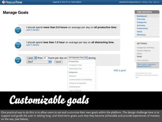 Customizable goals
One practical way to do this is to allow users to set and customize their own goals within the platform. The design challenge here is to
support and guide the user in setting long- and short-term goals such that they become achievable and provide experiences of mastery
on the way (see below).
 