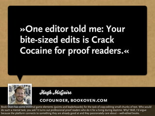 »One editor told me: Your
                bite-sized edits is Crack
                Cocaine for proof readers.«



                                 Hugh McGuire
                                 cofounder, bookoven.com
Book Oven has some minimal game elements (points and leaderboards) for the task of copy-editing small chunks of text. Who would
do such a menial task, you ask? It turns out professional proof readers who do it for a living during daytime. Why? Well, I‘d argue
because the platform connects to something they are already good at and they passionately care about – well-edited books.
 
