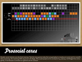 Prosocial cares
Broader social interests can also lend meaning. Take the many games today that use gameplay to crowdsource some task for scientific
data processing, like matching DNA sequences with Phylo. Why would people do this (instead of e.g. playing a full-fledged free online
game), if not because it connects to a general care for science?
 
