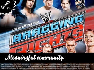 bit
   am 2
  G #




      Meaningful community
      … vs. Quality and Variety
Many gamification proponents argue that status, »bragging rights« is a central motivation their apps tap into. But for something to be
worth bragging about, it better be (a) a real achievement that (b) I and people I care about care about. So a second tactic for a
meaningful application is to ensure it connects to and enrolls the existing community of interest around its core activity or content.
 