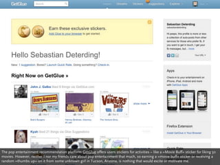 The pop entertainment recommendation platform GetGlue offers users stickers for activities – like a »Movie Buff« sticker for liking 50
movies. However, neither I nor my friends care about pop entertainment that much, so earning a »movie buff« sticker or receiving a
random »thumbs up« on it from some unknown girl in Tucson, Arizona, is nothing that would excite or motivate me.
 