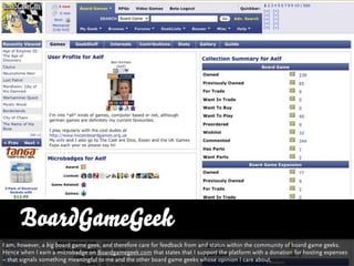 BoardGameGeek
I am, however, a big board game geek, and therefore care for feedback from and status within the community of board game geeks.
Hence when I earn a microbadge on Boardgamegeek.com that states that I support the platform with a donation for hosting expenses
– that signals something meaningful to me and the other board game geeks whose opinion I care about.
 