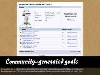 Community-generated goals
One practical way to achieve this is to have the community itself create challenges and/or badges or similar, as on
Boardgamegeek.com. This almost automatically ensures that the community itself understands and values them.
 
