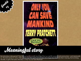 bit
   am 3
  G #




      Meaningful story
But what about video games? Their fictional worlds usually stand apart from our real-life concerns and communities – and intentionally
so. The short answer is: story. Video games wrap their goals and activities into a large story that lends them meaning. And not being
shy kids, in 95% of all cases, that story is: Only You Can Save Mankind!
 
