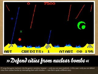 »Defend cities from nuclear bombs«
If I wrap that game mechanic into the game‘s narrative, however – »only you can save mankind«, in this case: »only you can defend
cities from nuclear bombs by intercepting them with missiles« –, now that is quite a different story.
 