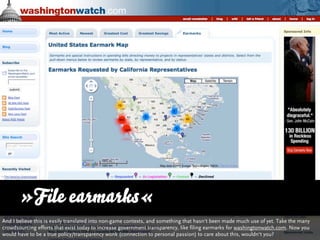 »File earmarks«
And I believe this is easily translated into non-game contexts, and something that hasn‘t been made much use of yet. Take the many
crowdsourcing efforts that exist today to increase government transparency, like filing earmarks for washingtonwatch.com. Now you
would have to be a true policy/transparency wonk (connection to personal passion) to care about this, wouldn‘t you?
 