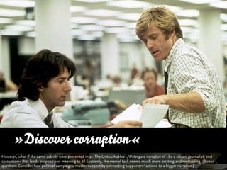 »Discover corruption«
However, what if the same activity were presented in a »The Untouchables«/Watergate narrative of »be a citizen journalist, end
corruption« that lends purpose and meaning to it? Suddenly, the menial task seems much more exciting and motivating. (Bonus
question: Consider how political campaigns muster support by connecting supporters‘ actions to a bigger narrative.)
 