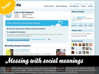 g er
   D an




      Messing with social meanings
There is also a specific danger connected to meaning: Any activity in the application has a social meaning in a broader context. My
favorite illustration to this is akoha, a platform that wants to encourage prosocial behavior by turning it into missions you earn points
for, like the »treat a friend to your favorite dessert« mission. Which a friend of mine did with a friend of his.
 