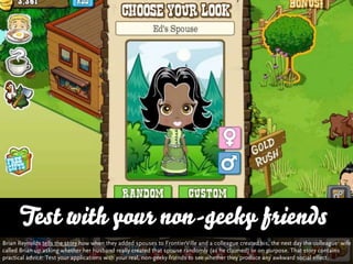 Test with your non-geeky friends
Brian Reynolds tells the story how when they added spouses to FrontierVille and a colleague created his, the next day the colleague‘ wife
called Brian up asking whether her husband really created that spouse randomly (as he claimed) or on purpose. That story contains
practical advice: Test your applications with your real, non-geeky friends to see whether they produce any awkward social effect.
 