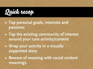 Quick recap
• Tap personal goals, interests and
  passions
• Tap the existing community of interest
  around your core activity/content
• Wrap your activity in a visually
  supported story
• Beware of messing with social context
  meanings
 