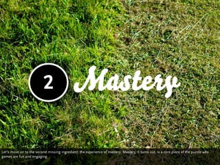 2                  Mastery

Let‘s move on to the second missing ingredient: the experience of mastery. Mastery, it turns out, is a core piece of the puzzle why
games are fun and engaging.
 