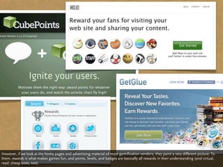 However, if we look at the home pages and advertising material of most gamification vendors, they paint a very different picture: To
them, rewards is what makes games fun, and points, levels, and badges are basically all rewards in their understanding (and virtual,
read: cheap ones, too).
 