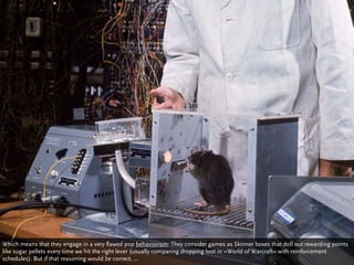 Which means that they engage in a very flawed pop behaviorism: They consider games as Skinner boxes that doll out rewarding points
like sugar pellets every time we hit the right lever (usually comparing dropping loot in »World of Warcraft« with reinforcement
schedules). But if that reasoning would be correct, ...
 