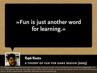 »Fun is just another word
                            for learning.«



                                  Raph Koster
                                  a theory of fun for game design (2005)
For all empirical studies on the motivational psychology of video games that I know of make this point articulated by Raph Koster: The
fun in video games is learning. That might sound counter-intuitive: Usually, we associate learning with school, and school with anything
but fun. So let‘s unpack Koster‘s statement. What does he mean with learning?
 