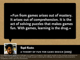 »Fun from games arises out of mastery.
                It arises out of comprehension. It is the
                act of solving puzzles that makes games
                fun. With games, learning is the drug.«




                                  Raph Koster
                                  a theory of fun for game design (2005)
According to Koster, games pose challenges to us: patterns to recognize, rules to grock, puzzles to solve, hand-eye coordinations to
grasp. Fun is the good feeling we get when we finally succeed in mastering the challenge, when we experience that we learned to
competently control a part of our environment.
 