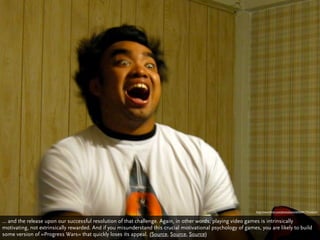 http://www.ﬂickr.com/photos/joits/645044175/sizes/o/


… and the release upon our successful resolution of that challenge. Again, in other words, playing video games is intrinsically
motivating, not extrinsically rewarded. And if you misunderstand this crucial motivational psychology of games, you are likely to build
some version of »Progress Wars« that quickly loses its appeal. (Source, Source, Source)
 