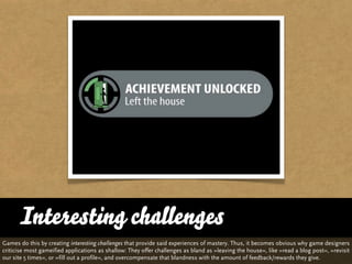 Interesting challenges
Games do this by creating interesting challenges that provide said experiences of mastery. Thus, it becomes obvious why game designers
criticise most gameified applications as shallow: They offer challenges as bland as »leaving the house«, like »read a blog post«, »revisit
our site 5 times«, or »fill out a profile«, and overcompensate that blandness with the amount of feedback/rewards they give.
 