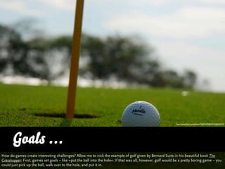http://www.ﬂickr.com/photos/30691679@N07/3466924019




      Goals ...
How do games create interesting challenges? Allow me to nick the example of golf given by Bernard Suits in his beautiful book The
Grasshopper: First, games set goals – like »put the ball into the hole«. If that was all, however, golf would be a pretty boring game – you
could just pick up the ball, walk over to the hole, and put it in.
 