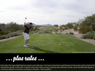 http://www.ﬂickr.com/photos/b/36541088/sizes/l/in/photostream/




      … plus rules ...
Enter rules. The rules of golf state you cannot »just walk over«. You have to start from a specific point on the course, and you have to hit
the ball with specific weird sticks in specific weird ways. And you have to play the ball where-ever it lands. (Suits therefore calls games a
»voluntary attempt to overcome unnecessary obstacles«. Ask any golfer.)
 