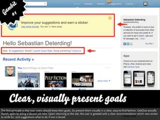bit
   am 1
  G #




      Clear, visually present goals
The first principle is that your users should know their goals. So present them visually in a clear, easy-to-find fashion. GetGlue actually
stands apart by doing a decent job here. Upon returning to the site, the user is greeted with a clear recommendation which next sticker
to strife for, and suggestions what to do if one is bored.
 