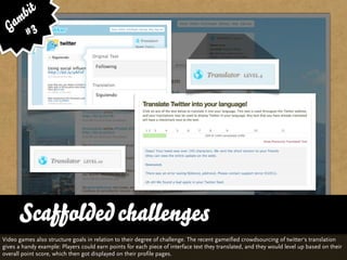 bit
   am 3
  G #




      Scaffolded challenges
Video games also structure goals in relation to their degree of challenge. The recent gameified crowdsourcing of twitter‘s translation
gives a handy example: Players could earn points for each piece of interface text they translated, and they would level up based on their
overall point score, which then got displayed on their profile pages.
 