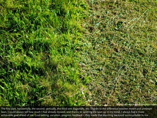 http://www.ﬂickr.com/photos/pigpogm/4956017815/sizes/l/in/photostrea


The first part, horizontally, the second, vertically, the third one diagonally, etc. Thanks to the difference between mown and unmown
lawn, I could always tell how much I had already mowed, and thanks to splitting the lawn up in my mind, I always had a more
achievable goal ahead of me. Goal-setting, variation, progress feedback – they made that daunting backyard surmountable to me.
 