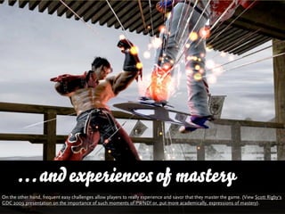 … and experiences of mastery
On the other hand, frequent easy challenges allow players to really experience and savor that they master the game. (View Scott Rigby‘s
GDC 2009 presentation on the importance of such moments of PWND! or, put more academically, expressions of mastery).
 