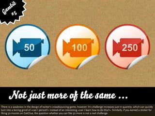 bit
   am 5
  G #




      Not just more of the same ...
There is a weakness in the design of twitter‘s crowdsourcing game, however: It‘s challenge increases just in quantity, which can quickly
turn into a boring grind of »can I persist?« instead of an interesting »can I learn how to do this?«. Similarly, if you earned a sticker for
liking 50 movies on GetGlue, the question whether you can like 50 more is not a real challenge.
 