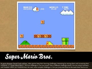 Super Mario Bros.
As game designer Daniel Cook outlines, video games keep their learning challenges interesting by varying them and increasing their
complexity. In »Super Mario Bros.«, the first challenge is: Can you jump? Then a different challenge awaits: Can you shoot monsters
with fireballs? When you mastered that, the next, more complex challenge is: Can you jump and shoot at the same time? And so on.
 