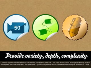 Provide variety, depth, complexity
Gameified applications should likewise see that they provide their users with a rich set of diverse, varied challenges that slowly increase
in complexity with users proficiency and investment, e.g. from liking items to writing comments to becoming the moderator of a page.
 
