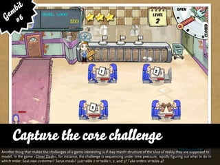 bit
   am 6
  G #




      Capture the core challenge
Another thing that makes the challenges of a game interesting is if they match structure of the slice of reality they are supposed to
model. In the game »Diner Dash«, for instance, the challenge is sequencing under time pressure, rapidly figuring out what to do in
which order: Seat new customer? Serve meals? Just table 2 or table 1, 2, and 3? Take orders at table 4?
 