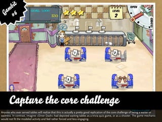 bit
   am 6
  G #




      Capture the core challenge
Anyone who ever served tables will realize that this is actually a pretty good replication of the core challenge of being a waiter or
waitress. In contrast, imagine »Diner Dash« had depicted waiting tables as a trivia quiz game, or as a shooter. The game mechanic
would not fit the modeled activity and feel rather forced and less engaging.
 