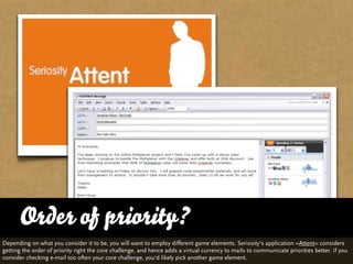 Order of priority?
Depending on what you consider it to be, you will want to employ different game elements. Seriosity‘s application »Attent« considers
getting the order of priority right the core challenge, and hence adds a virtual currency to mails to communicate priorities better. If you
consider checking e-mail too often your core challenge, you‘d likely pick another game element.
 