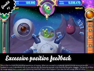bit
   am 7
  G #




      Excessive positive feedback
Now to the final tactic for providing experiences of mastery: When you succeed in a challenge, games provide excessive positive
feedback to make it abundantly clear to you that you did. My favourite example is the Pachinko-like game »Peggle«. The goal is to shoot
all orange pellets from a screen with a bouncing metal ball. Here‘s what happens if you clear the last orange pellet of a level:
 